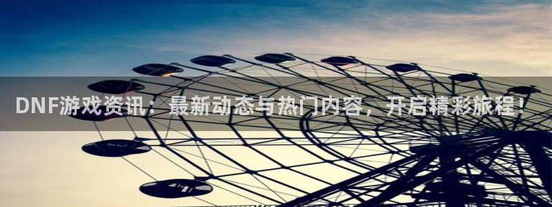 星欧娱乐平台注册开户：DNF游戏资讯：最新动态与热门内容，开